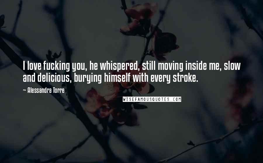 Alessandra Torre Quotes: I love fucking you, he whispered, still moving inside me, slow and delicious, burying himself with every stroke.