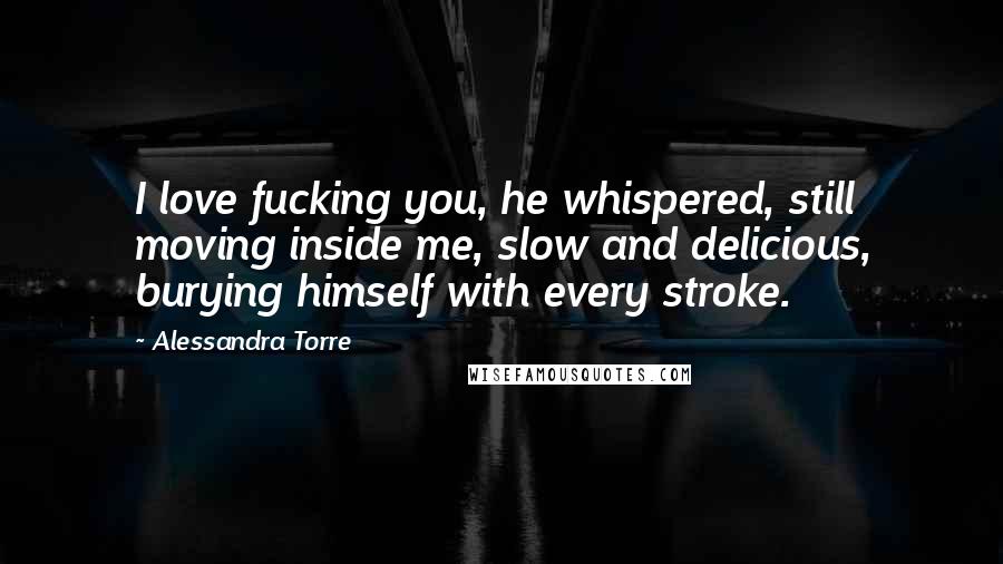 Alessandra Torre Quotes: I love fucking you, he whispered, still moving inside me, slow and delicious, burying himself with every stroke.