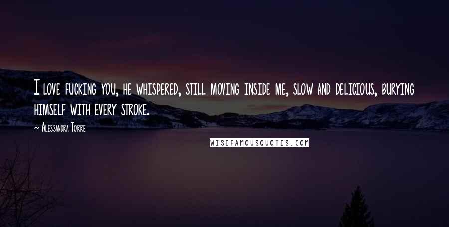 Alessandra Torre Quotes: I love fucking you, he whispered, still moving inside me, slow and delicious, burying himself with every stroke.