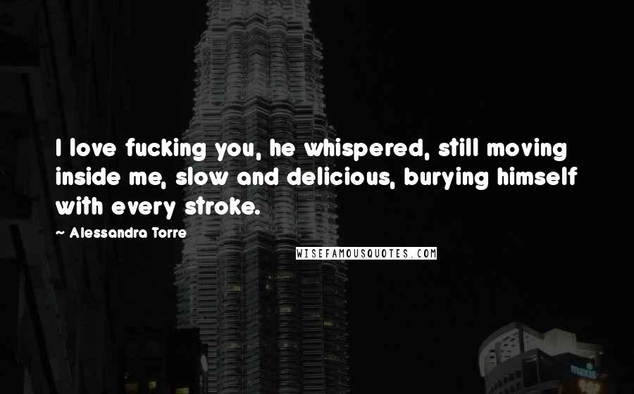 Alessandra Torre Quotes: I love fucking you, he whispered, still moving inside me, slow and delicious, burying himself with every stroke.
