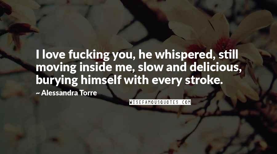 Alessandra Torre Quotes: I love fucking you, he whispered, still moving inside me, slow and delicious, burying himself with every stroke.