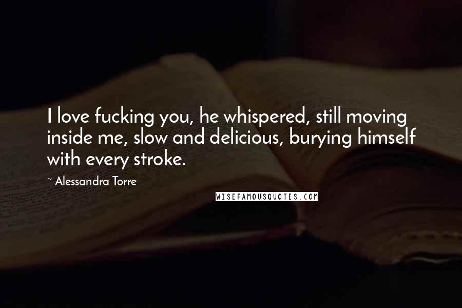 Alessandra Torre Quotes: I love fucking you, he whispered, still moving inside me, slow and delicious, burying himself with every stroke.