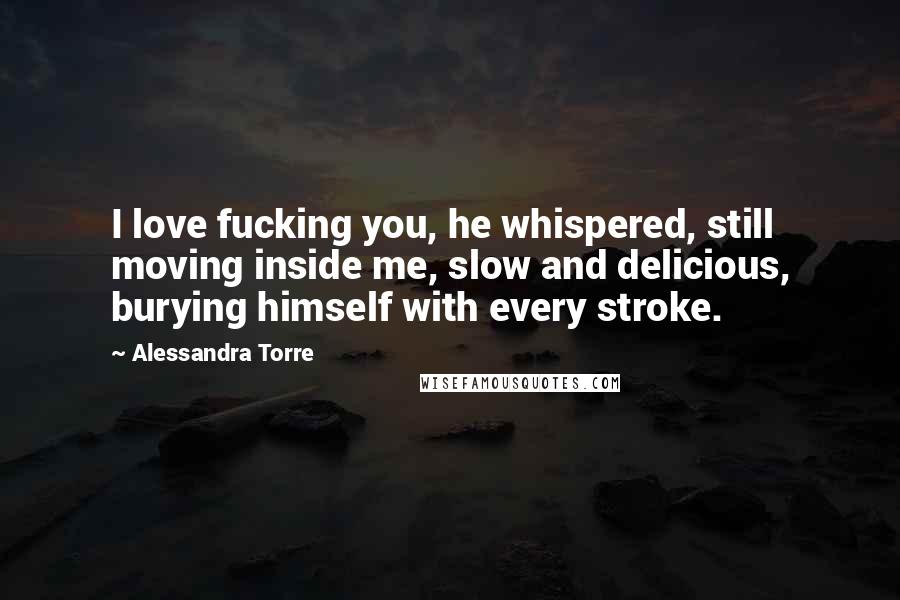 Alessandra Torre Quotes: I love fucking you, he whispered, still moving inside me, slow and delicious, burying himself with every stroke.