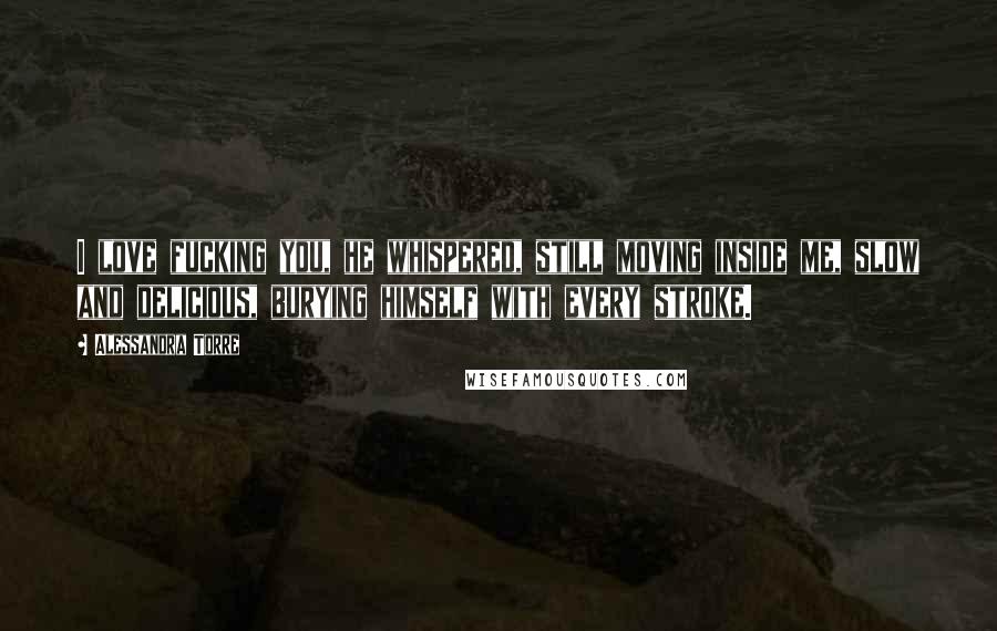 Alessandra Torre Quotes: I love fucking you, he whispered, still moving inside me, slow and delicious, burying himself with every stroke.
