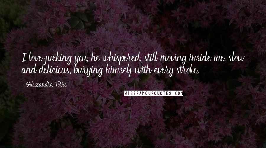Alessandra Torre Quotes: I love fucking you, he whispered, still moving inside me, slow and delicious, burying himself with every stroke.