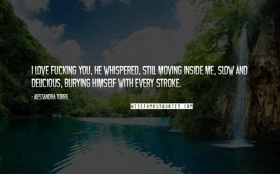 Alessandra Torre Quotes: I love fucking you, he whispered, still moving inside me, slow and delicious, burying himself with every stroke.