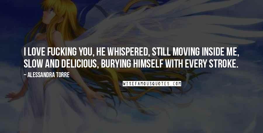 Alessandra Torre Quotes: I love fucking you, he whispered, still moving inside me, slow and delicious, burying himself with every stroke.