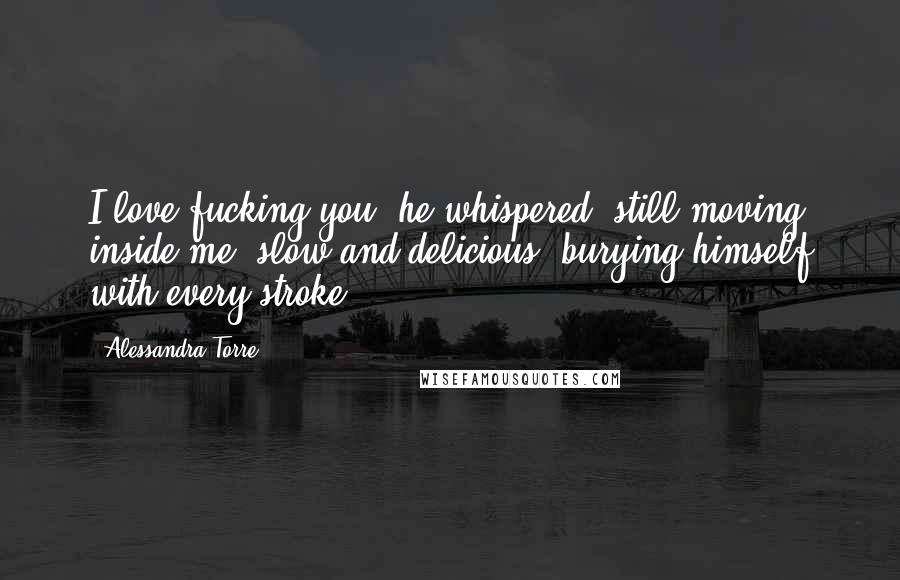 Alessandra Torre Quotes: I love fucking you, he whispered, still moving inside me, slow and delicious, burying himself with every stroke.