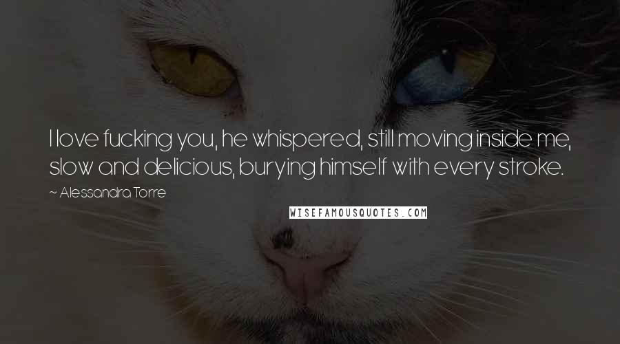 Alessandra Torre Quotes: I love fucking you, he whispered, still moving inside me, slow and delicious, burying himself with every stroke.