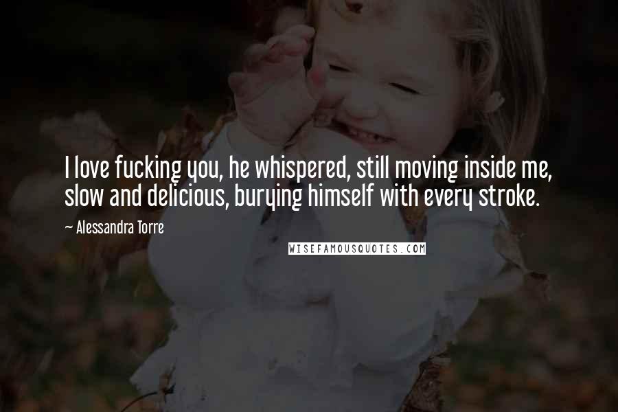 Alessandra Torre Quotes: I love fucking you, he whispered, still moving inside me, slow and delicious, burying himself with every stroke.