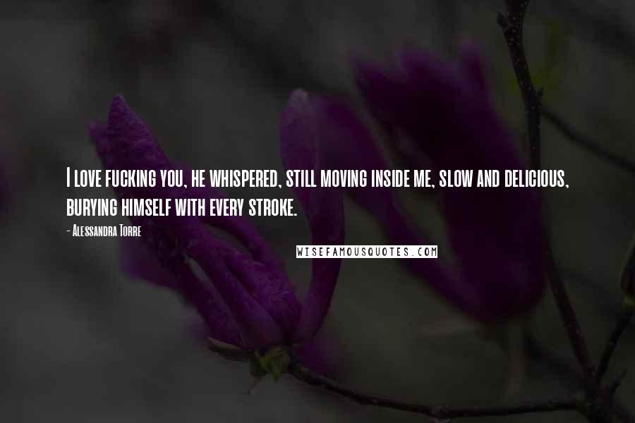 Alessandra Torre Quotes: I love fucking you, he whispered, still moving inside me, slow and delicious, burying himself with every stroke.