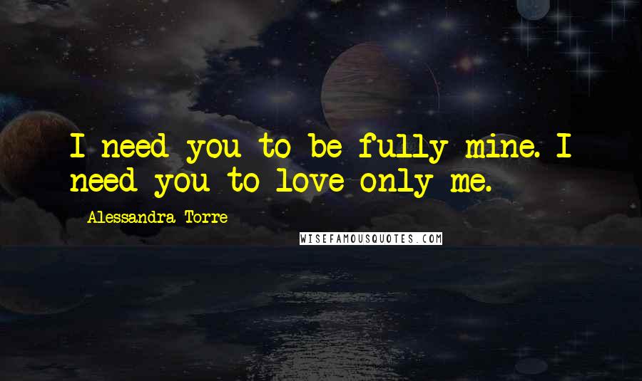 Alessandra Torre Quotes: I need you to be fully mine. I need you to love only me.