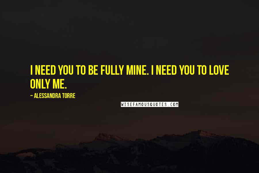 Alessandra Torre Quotes: I need you to be fully mine. I need you to love only me.