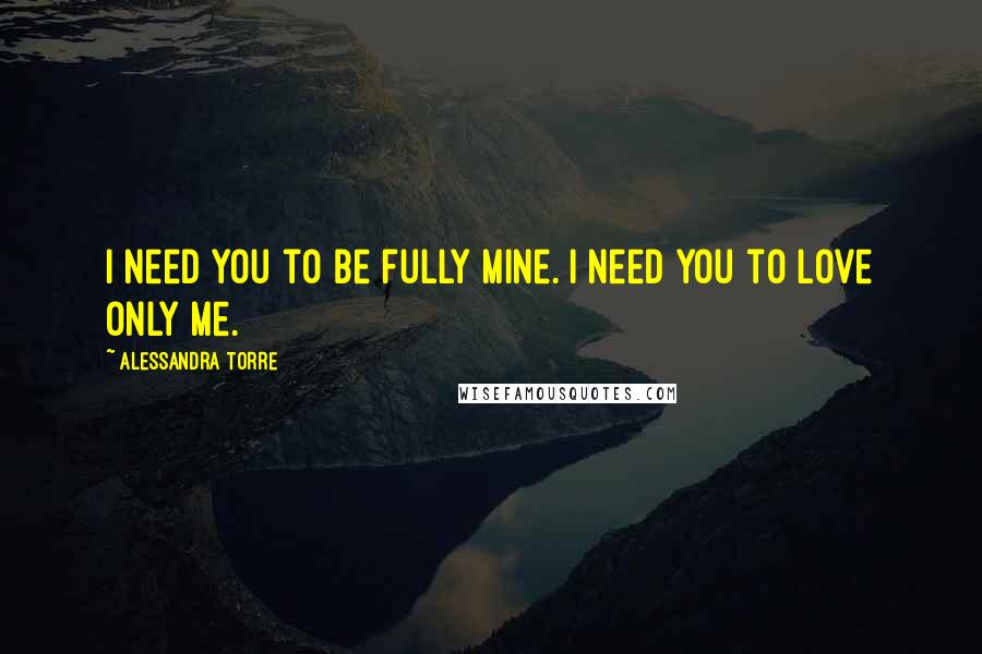 Alessandra Torre Quotes: I need you to be fully mine. I need you to love only me.