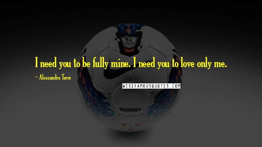 Alessandra Torre Quotes: I need you to be fully mine. I need you to love only me.