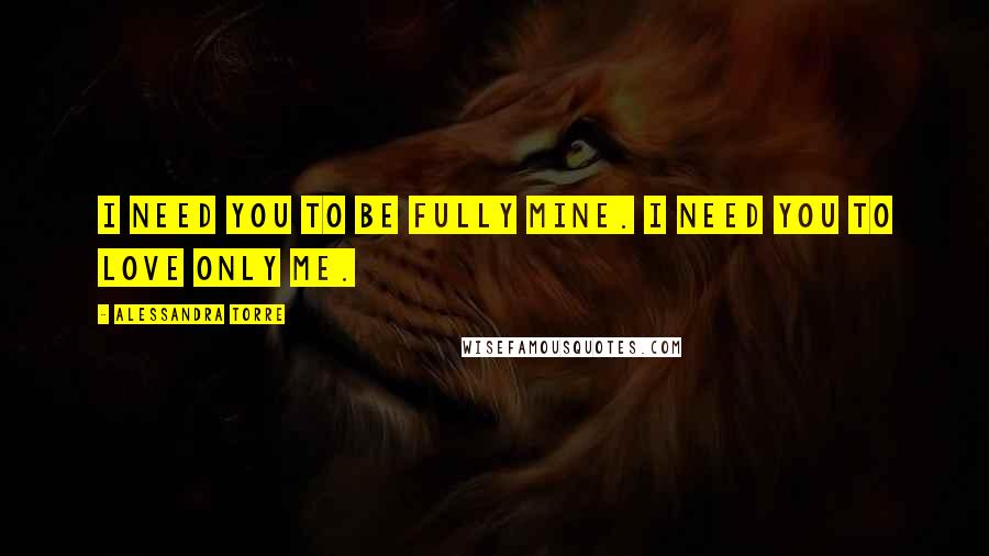 Alessandra Torre Quotes: I need you to be fully mine. I need you to love only me.