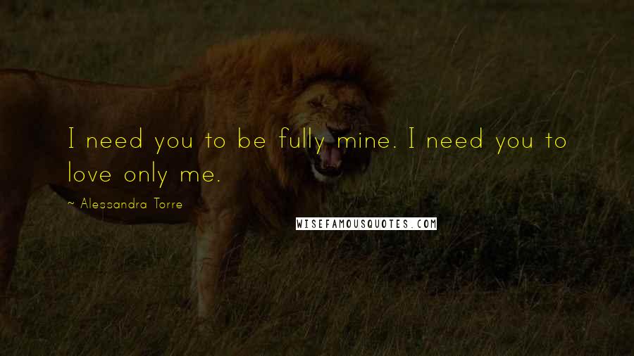 Alessandra Torre Quotes: I need you to be fully mine. I need you to love only me.