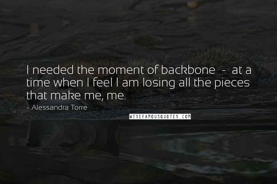 Alessandra Torre Quotes: I needed the moment of backbone  -  at a time when I feel I am losing all the pieces that make me, me.