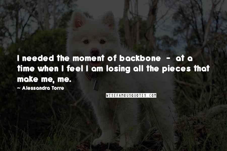 Alessandra Torre Quotes: I needed the moment of backbone  -  at a time when I feel I am losing all the pieces that make me, me.