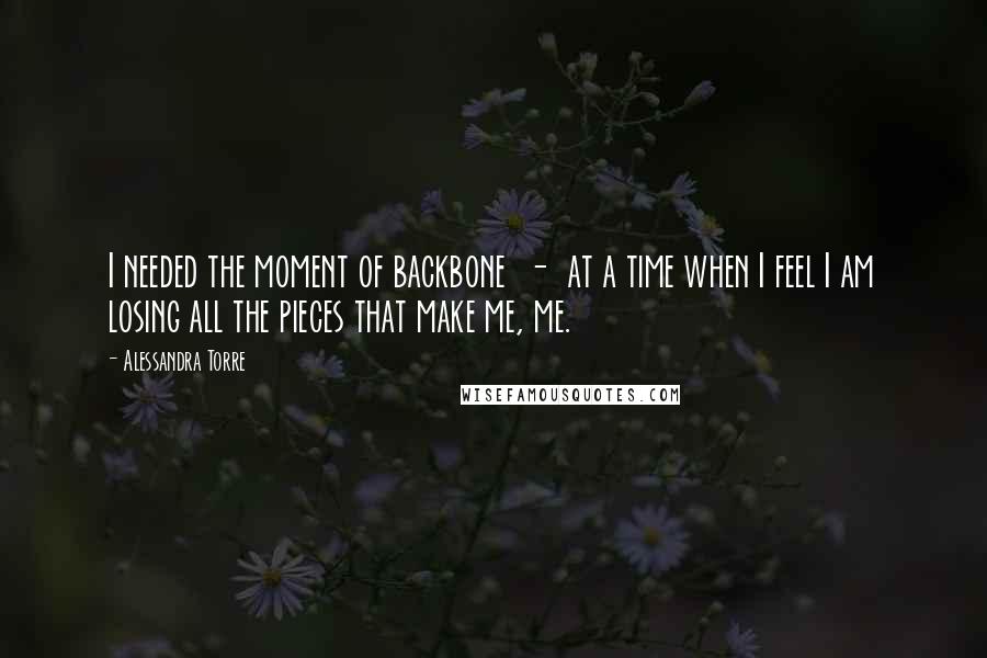 Alessandra Torre Quotes: I needed the moment of backbone  -  at a time when I feel I am losing all the pieces that make me, me.