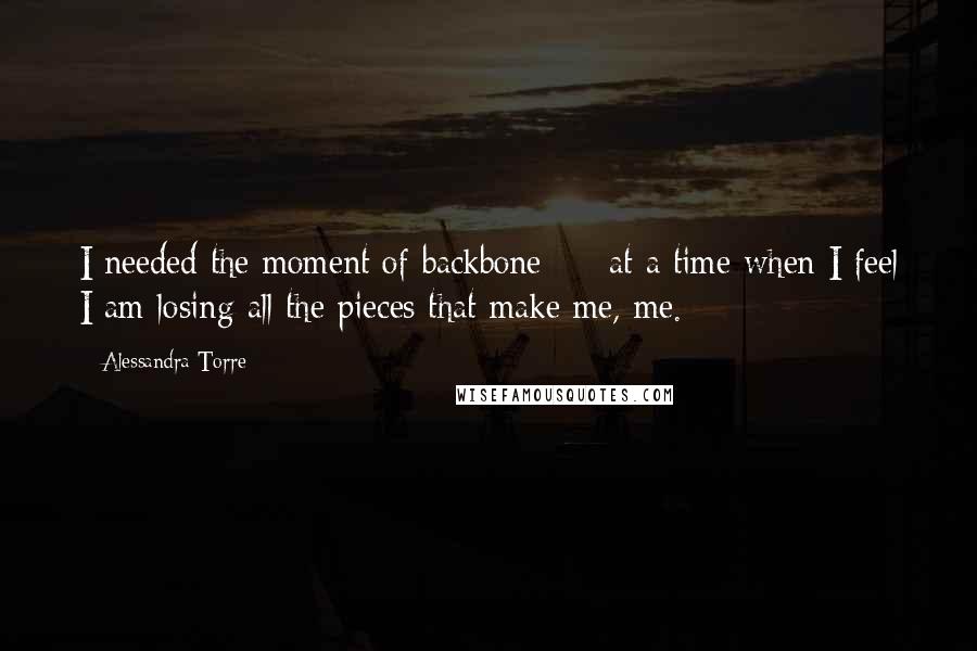 Alessandra Torre Quotes: I needed the moment of backbone  -  at a time when I feel I am losing all the pieces that make me, me.