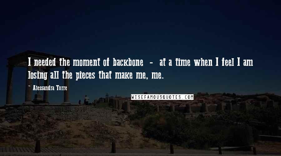 Alessandra Torre Quotes: I needed the moment of backbone  -  at a time when I feel I am losing all the pieces that make me, me.