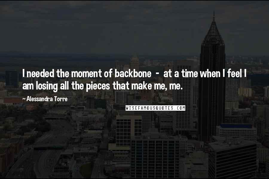 Alessandra Torre Quotes: I needed the moment of backbone  -  at a time when I feel I am losing all the pieces that make me, me.