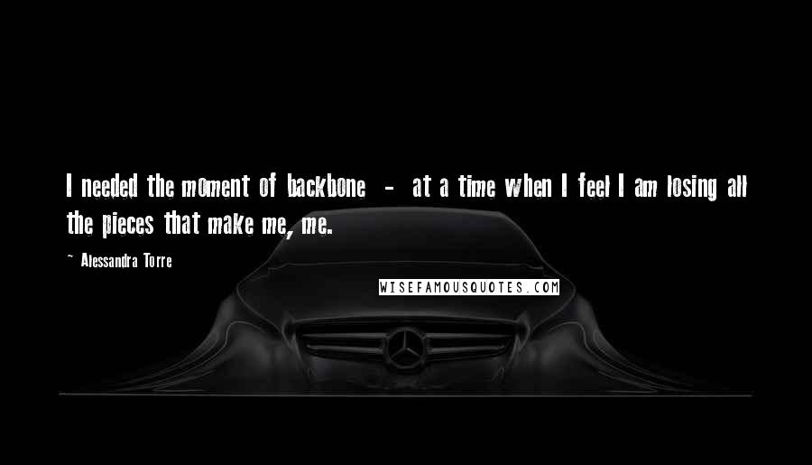 Alessandra Torre Quotes: I needed the moment of backbone  -  at a time when I feel I am losing all the pieces that make me, me.