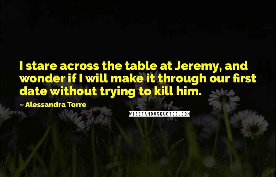 Alessandra Torre Quotes: I stare across the table at Jeremy, and wonder if I will make it through our first date without trying to kill him.