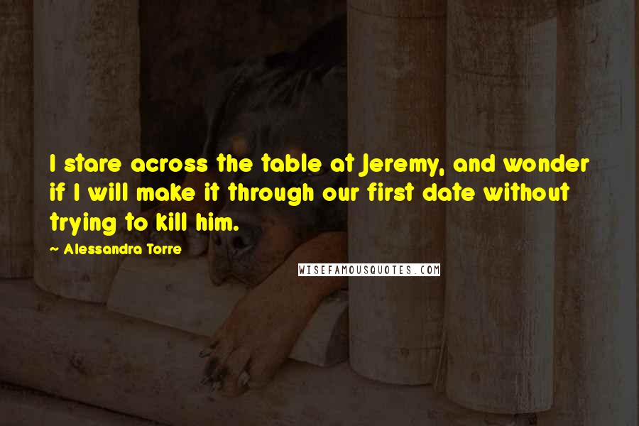 Alessandra Torre Quotes: I stare across the table at Jeremy, and wonder if I will make it through our first date without trying to kill him.