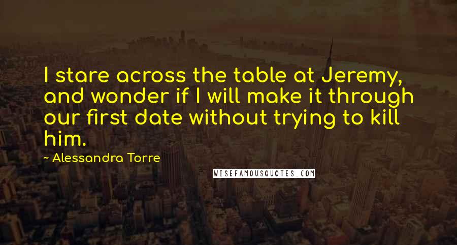 Alessandra Torre Quotes: I stare across the table at Jeremy, and wonder if I will make it through our first date without trying to kill him.