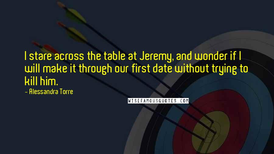 Alessandra Torre Quotes: I stare across the table at Jeremy, and wonder if I will make it through our first date without trying to kill him.