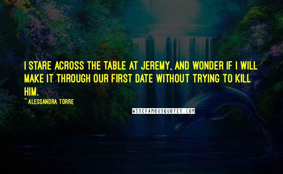 Alessandra Torre Quotes: I stare across the table at Jeremy, and wonder if I will make it through our first date without trying to kill him.