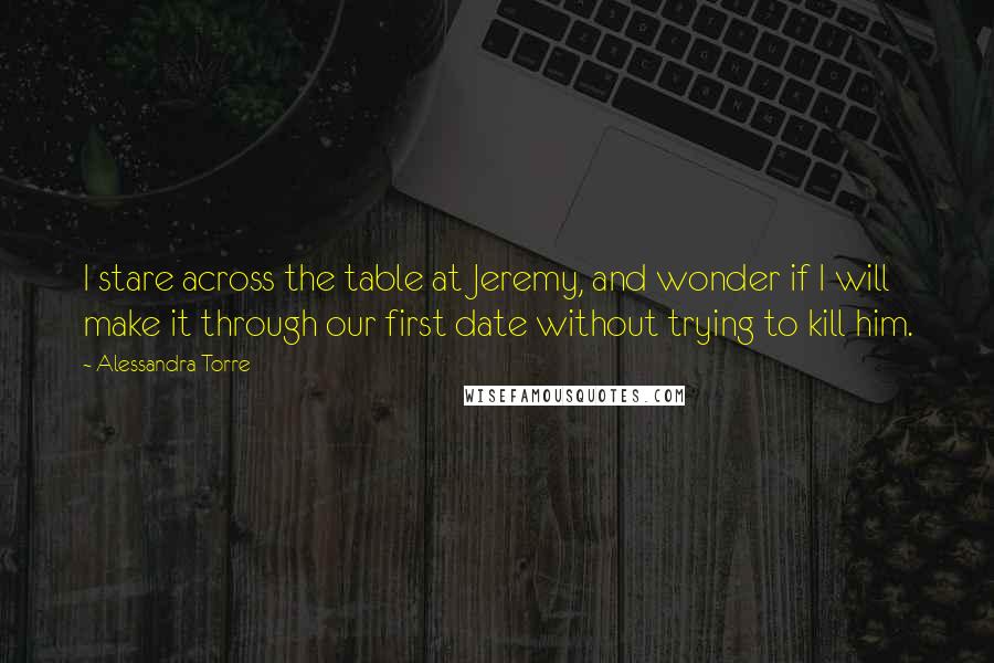 Alessandra Torre Quotes: I stare across the table at Jeremy, and wonder if I will make it through our first date without trying to kill him.