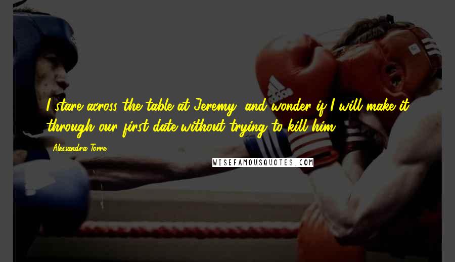 Alessandra Torre Quotes: I stare across the table at Jeremy, and wonder if I will make it through our first date without trying to kill him.