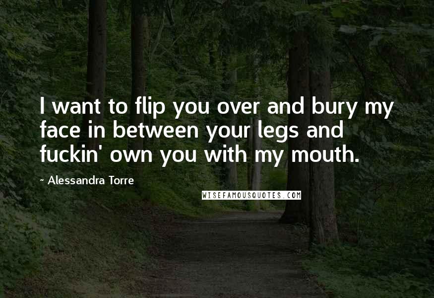 Alessandra Torre Quotes: I want to flip you over and bury my face in between your legs and fuckin' own you with my mouth.