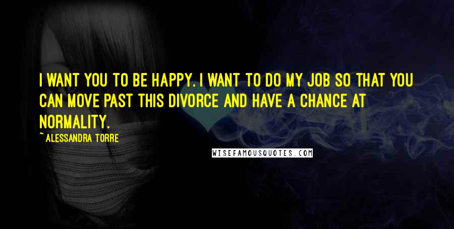 Alessandra Torre Quotes: I want you to be happy. I want to do my job so that you can move past this divorce and have a chance at normality.