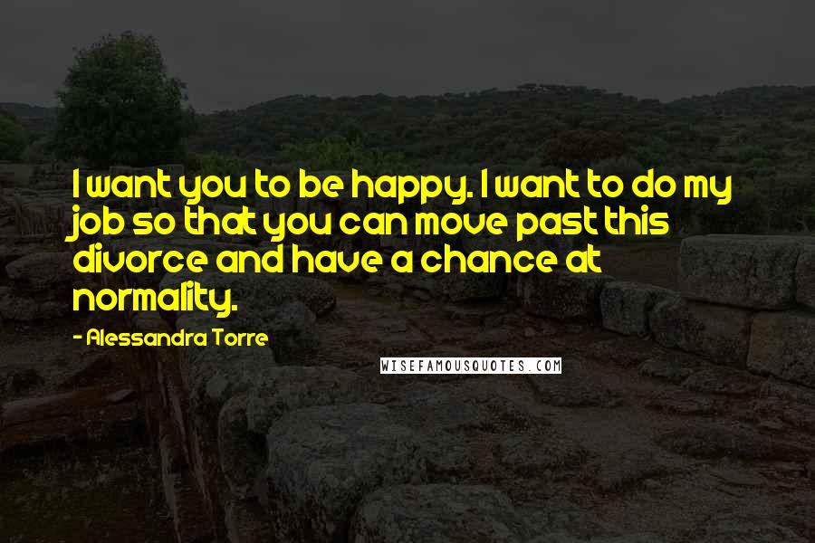 Alessandra Torre Quotes: I want you to be happy. I want to do my job so that you can move past this divorce and have a chance at normality.