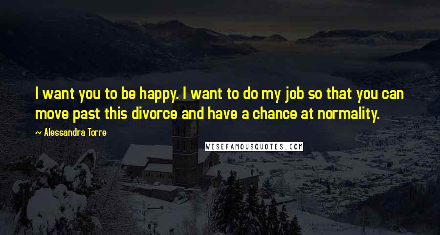 Alessandra Torre Quotes: I want you to be happy. I want to do my job so that you can move past this divorce and have a chance at normality.