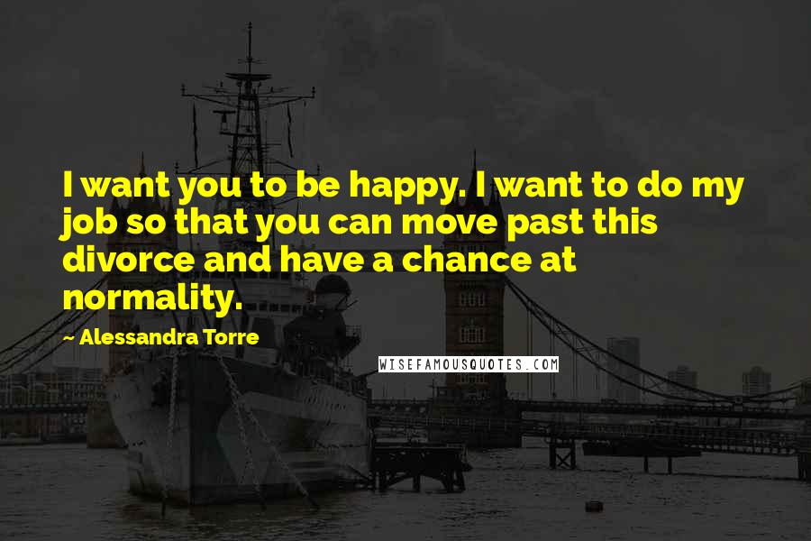 Alessandra Torre Quotes: I want you to be happy. I want to do my job so that you can move past this divorce and have a chance at normality.