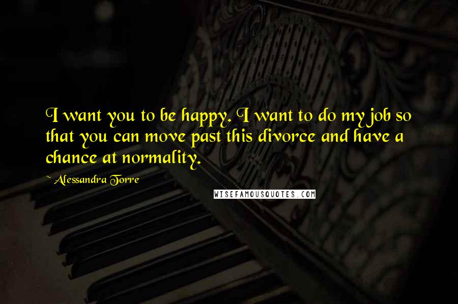 Alessandra Torre Quotes: I want you to be happy. I want to do my job so that you can move past this divorce and have a chance at normality.