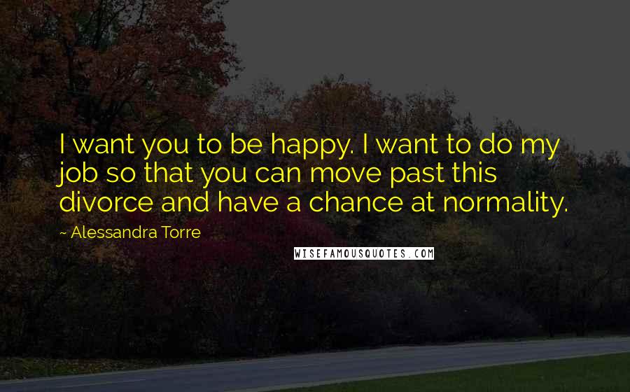 Alessandra Torre Quotes: I want you to be happy. I want to do my job so that you can move past this divorce and have a chance at normality.