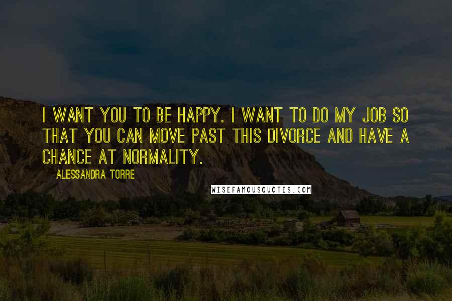 Alessandra Torre Quotes: I want you to be happy. I want to do my job so that you can move past this divorce and have a chance at normality.