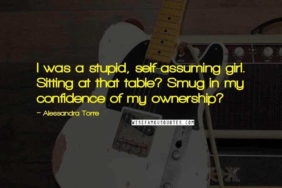 Alessandra Torre Quotes: I was a stupid, self-assuming girl. Sitting at that table? Smug in my confidence of my ownership?