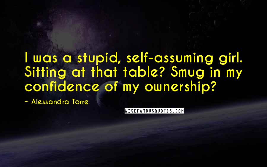 Alessandra Torre Quotes: I was a stupid, self-assuming girl. Sitting at that table? Smug in my confidence of my ownership?