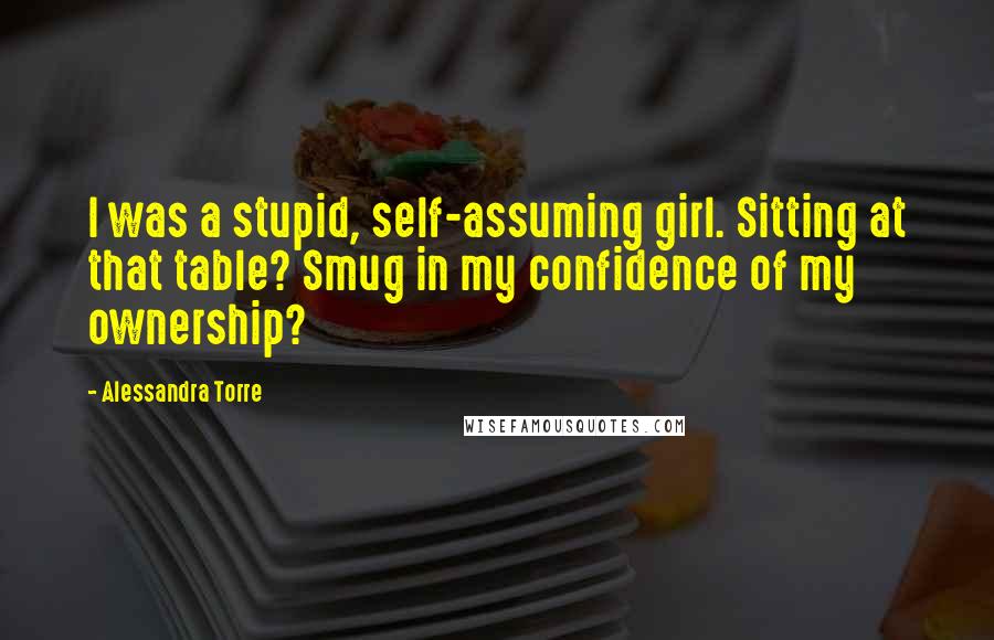 Alessandra Torre Quotes: I was a stupid, self-assuming girl. Sitting at that table? Smug in my confidence of my ownership?