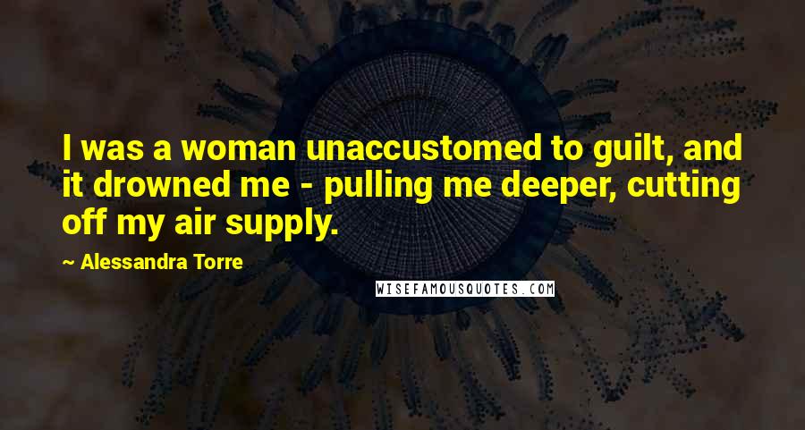 Alessandra Torre Quotes: I was a woman unaccustomed to guilt, and it drowned me - pulling me deeper, cutting off my air supply.