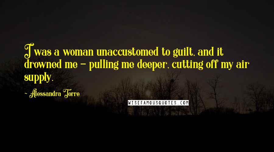 Alessandra Torre Quotes: I was a woman unaccustomed to guilt, and it drowned me - pulling me deeper, cutting off my air supply.