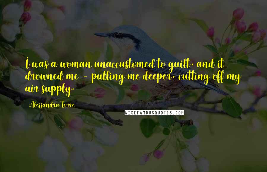 Alessandra Torre Quotes: I was a woman unaccustomed to guilt, and it drowned me - pulling me deeper, cutting off my air supply.