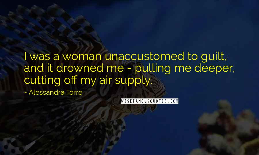 Alessandra Torre Quotes: I was a woman unaccustomed to guilt, and it drowned me - pulling me deeper, cutting off my air supply.